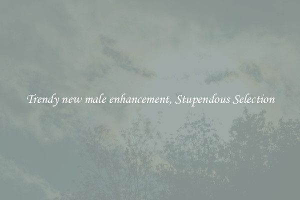 Trendy new male enhancement, Stupendous Selection