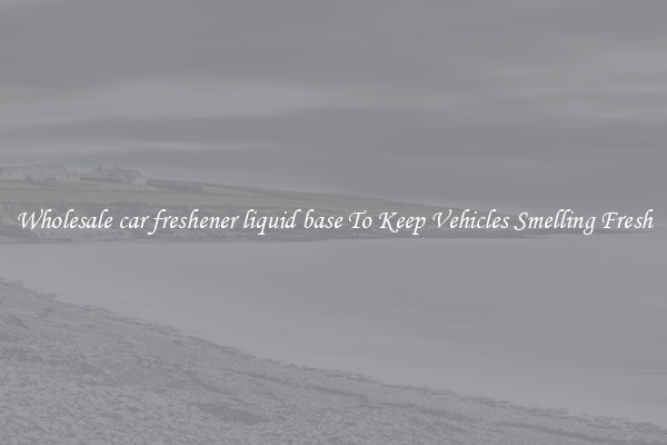 Wholesale car freshener liquid base To Keep Vehicles Smelling Fresh